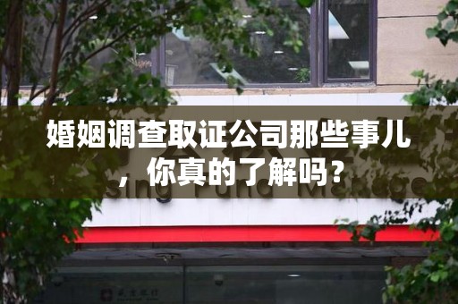 顺昌婚姻调查取证公司那些事儿，你真的了解吗？
