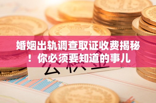 顺昌婚姻出轨调查取证收费揭秘！你必须要知道的事儿