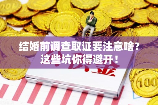 顺昌结婚前调查取证要注意啥？这些坑你得避开！