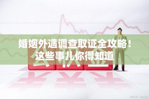 顺昌婚姻外遇调查取证全攻略！这些事儿你得知道