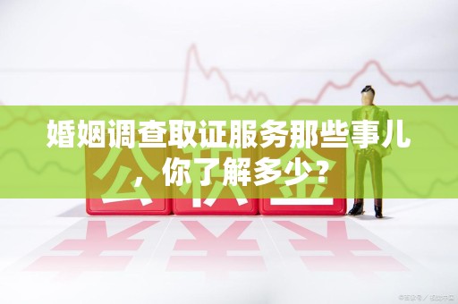 顺昌婚姻调查取证服务那些事儿，你了解多少？