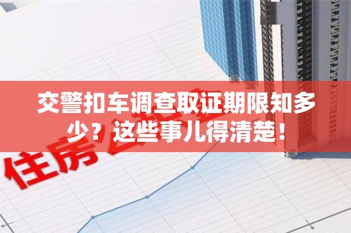 顺昌交警扣车调查取证期限知多少？这些事儿得清楚！