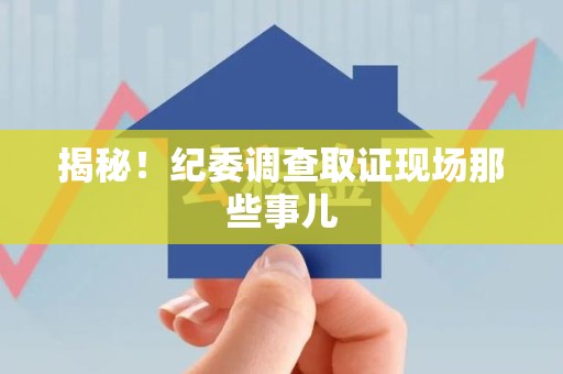 顺昌揭秘！纪委调查取证现场那些事儿