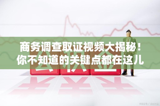 顺昌商务调查取证视频大揭秘！你不知道的关键点都在这儿