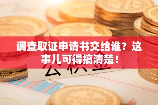 顺昌调查取证申请书交给谁？这事儿可得搞清楚！