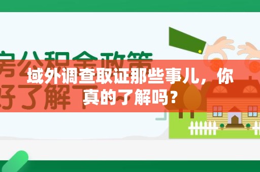 顺昌域外调查取证那些事儿，你真的了解吗？