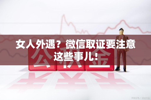 顺昌女人外遇？微信取证要注意这些事儿！